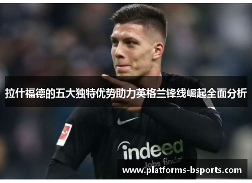 拉什福德的五大独特优势助力英格兰锋线崛起全面分析