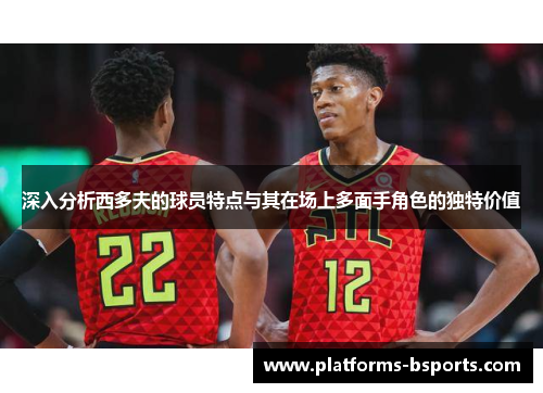 深入分析西多夫的球员特点与其在场上多面手角色的独特价值