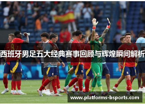 西班牙男足五大经典赛事回顾与辉煌瞬间解析
