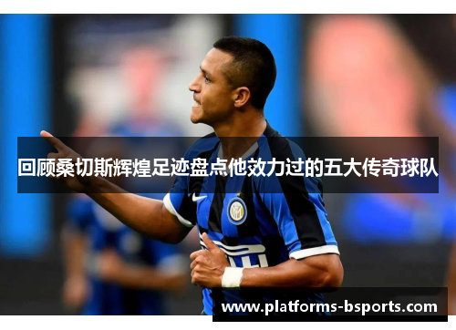 回顾桑切斯辉煌足迹盘点他效力过的五大传奇球队
