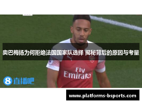 奥巴梅扬为何拒绝法国国家队选择 揭秘背后的原因与考量