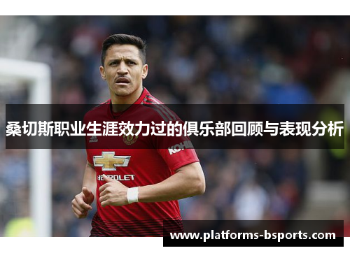 桑切斯职业生涯效力过的俱乐部回顾与表现分析