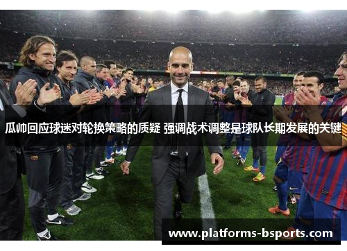 瓜帅回应球迷对轮换策略的质疑 强调战术调整是球队长期发展的关键