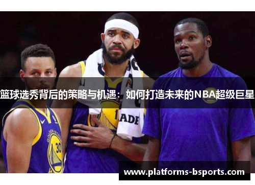 篮球选秀背后的策略与机遇：如何打造未来的NBA超级巨星