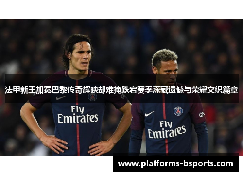 法甲新王加冕巴黎传奇辉映却难掩跌宕赛季深藏遗憾与荣耀交织篇章