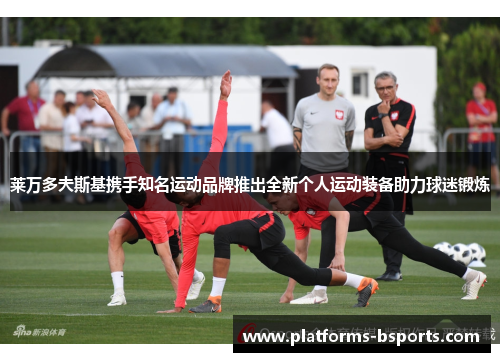 莱万多夫斯基携手知名运动品牌推出全新个人运动装备助力球迷锻炼