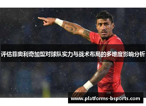 评估菲奥利奇加盟对球队实力与战术布局的多维度影响分析