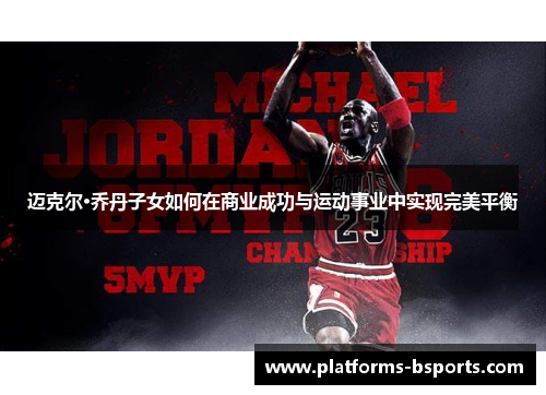 迈克尔·乔丹子女如何在商业成功与运动事业中实现完美平衡