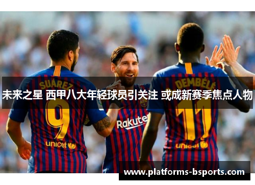 未来之星 西甲八大年轻球员引关注 或成新赛季焦点人物