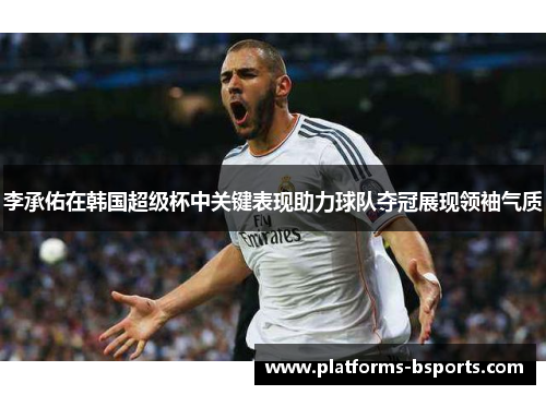 李承佑在韩国超级杯中关键表现助力球队夺冠展现领袖气质