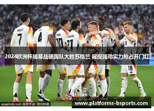 2024欧洲杯揭幕战德国队大胜苏格兰 展现强劲实力抢占开门红