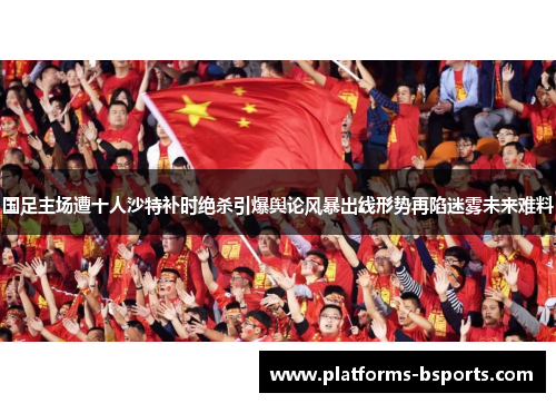 国足主场遭十人沙特补时绝杀引爆舆论风暴出线形势再陷迷雾未来难料